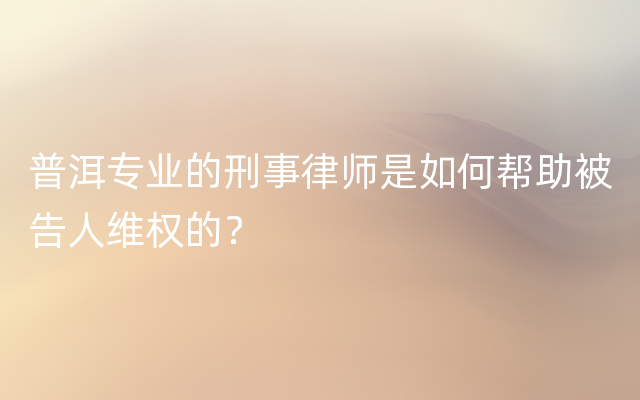 普洱专业的刑事律师是如何帮助被告人维权的？