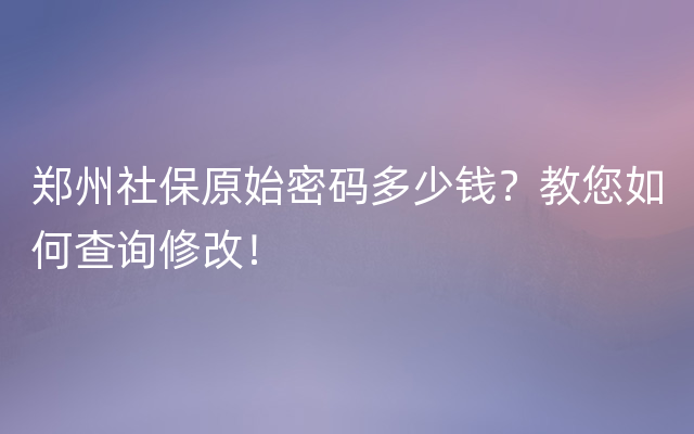 郑州社保原始密码多少钱？教您如何查询修改！