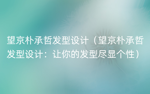 望京朴承哲发型设计（望京朴承哲发型设计：让你的发型尽显个性）