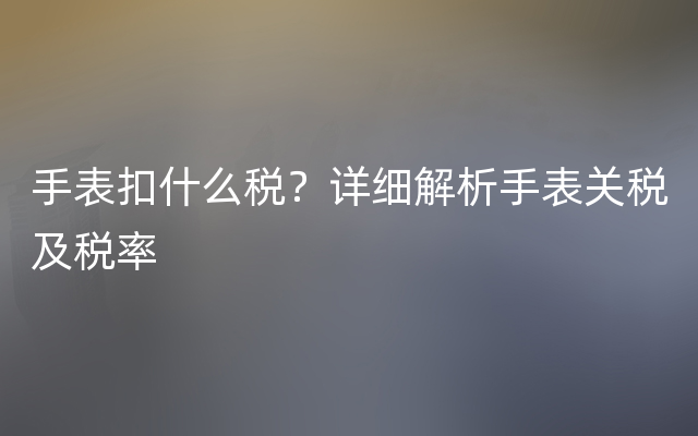 手表扣什么税？详细解析手表关税及税率