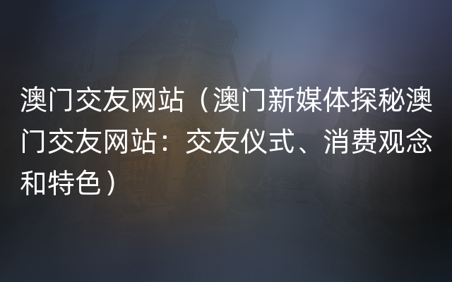 澳门交友网站（澳门新媒体探秘澳门交友网站：交友仪式、消费观念和特色）