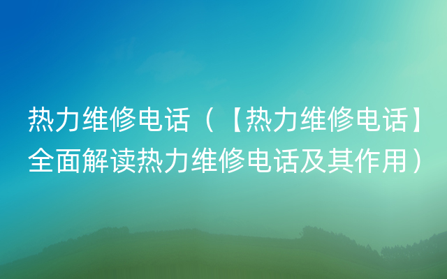 热力维修电话（【热力维修电话】全面解读热力维修电话及其作用）