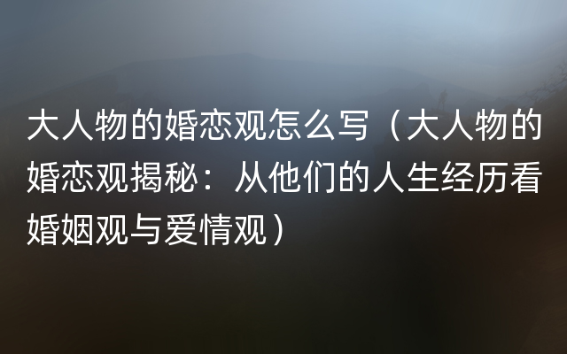 大人物的婚恋观怎么写（大人物的婚恋观揭秘：从他们的人生经历看婚姻观与爱情观）