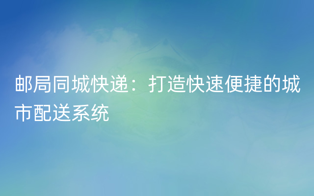 邮局同城快递：打造快速便捷的城市配送系统