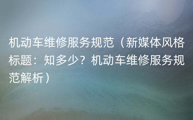 机动车维修服务规范（新媒体风格标题：知多少？机动车维修服务规范解析）