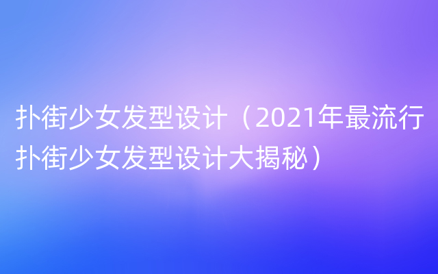 扑街少女发型设计（2021年最流行扑街少女发型设计大揭秘）