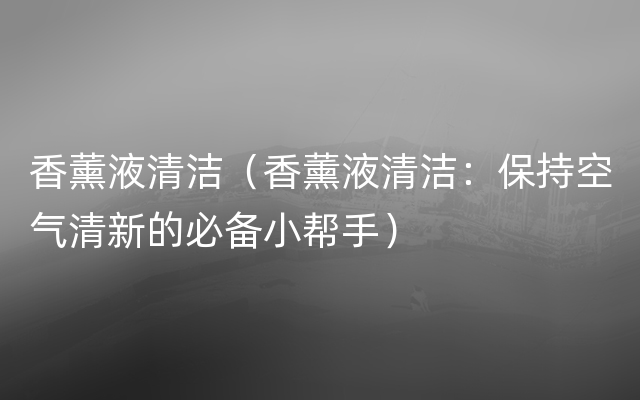 香薰液清洁（香薰液清洁：保持空气清新的必备小帮手）