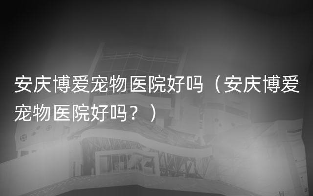 安庆博爱宠物医院好吗（安庆博爱宠物医院好吗？）