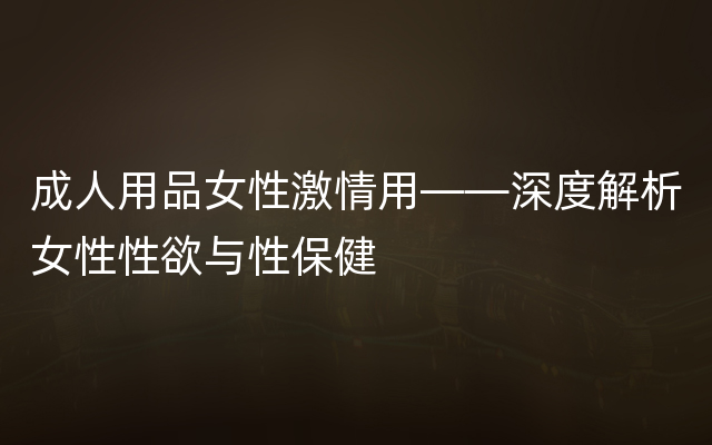 成人用品女性激情用——深度解析女性性欲与性保健