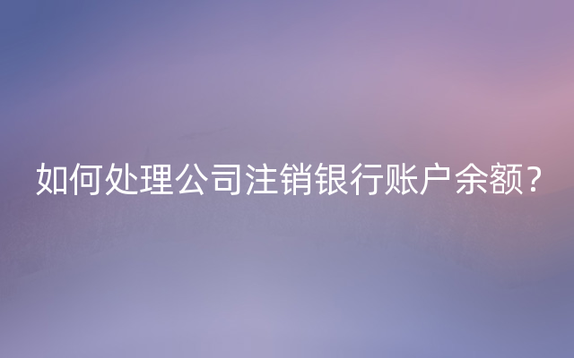 如何处理公司注销银行账户余额？