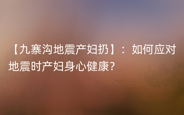 【九寨沟地震产妇扔】：如何应对地震时产妇身心健康？