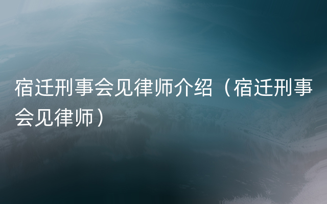 宿迁刑事会见律师介绍（宿迁刑事会见律师）