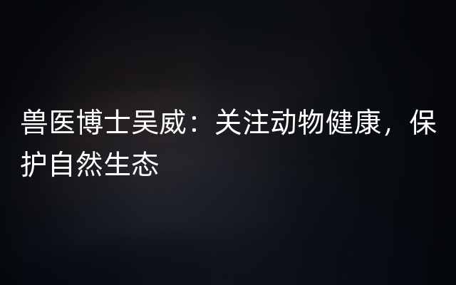 兽医博士吴威：关注动物健康，保护自然生态