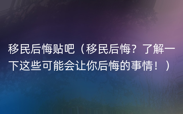 移民后悔贴吧（移民后悔？了解一下这些可能会让你后悔的事情！）