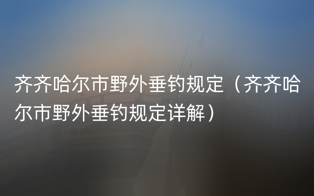 齐齐哈尔市野外垂钓规定（齐齐哈尔市野外垂钓规定详解）