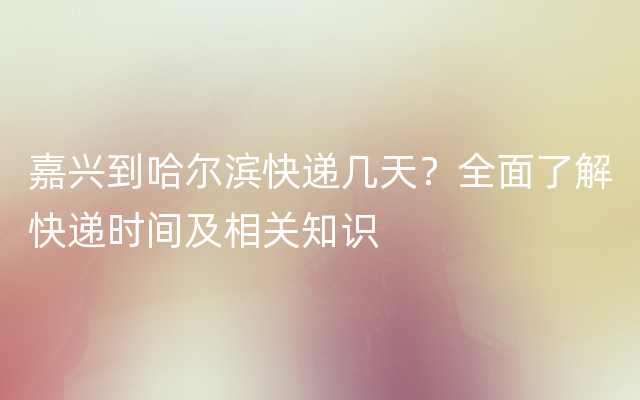 嘉兴到哈尔滨快递几天？全面了解快递时间及相关知识