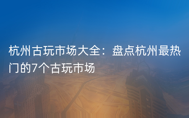 杭州古玩市场大全：盘点杭州最热门的7个古玩市场