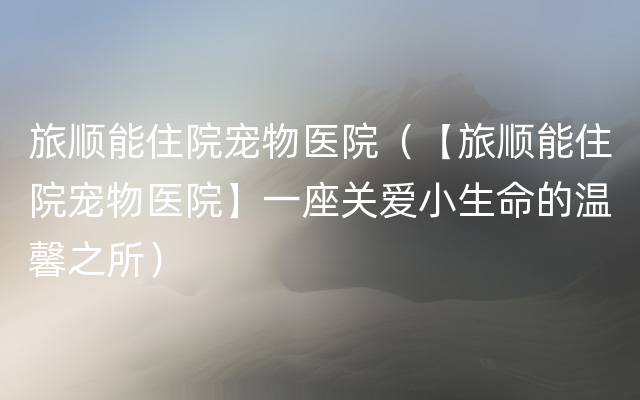 旅顺能住院宠物医院（【旅顺能住院宠物医院】一座关爱小生命的温馨之所）