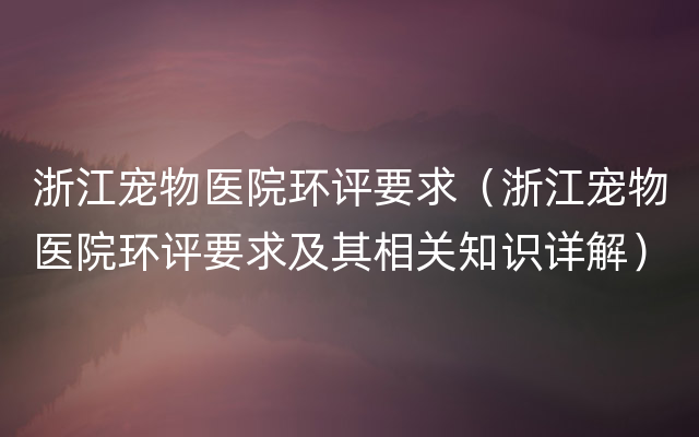 浙江宠物医院环评要求（浙江宠物医院环评要求及其相关知识详解）