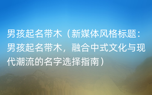 男孩起名带木（新媒体风格标题：男孩起名带木，融合中式文化与现代潮流的名字选择指南