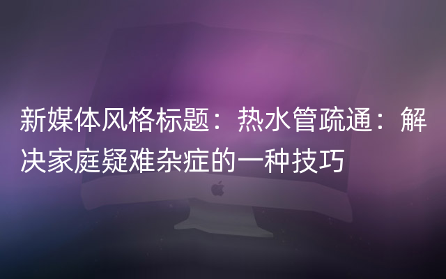 新媒体风格标题：热水管疏通：解决家庭疑难杂症的一种技巧