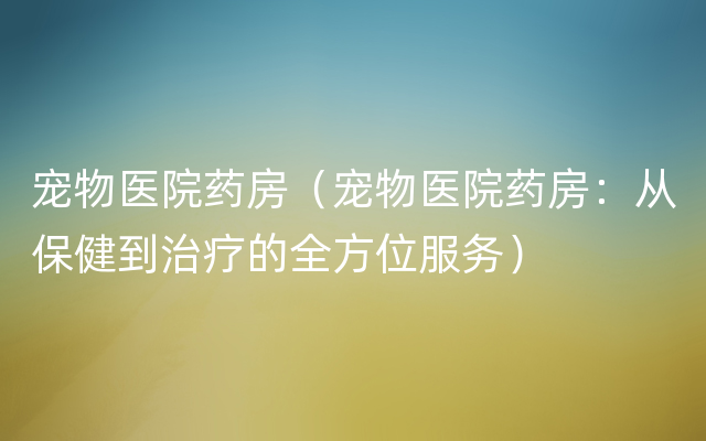 宠物医院药房（宠物医院药房：从保健到治疗的全方位服务）