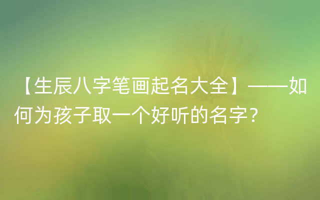 【生辰八字笔画起名大全】——如何为孩子取一个好听的名字？