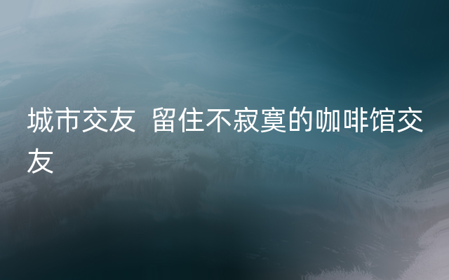 城市交友  留住不寂寞的咖啡馆交友