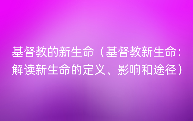 基督教的新生命（基督教新生命：解读新生命的定义、影响和途径）