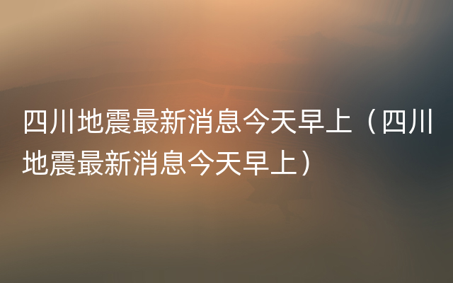 四川地震最新消息今天早上（四川地震最新消息今天早上）