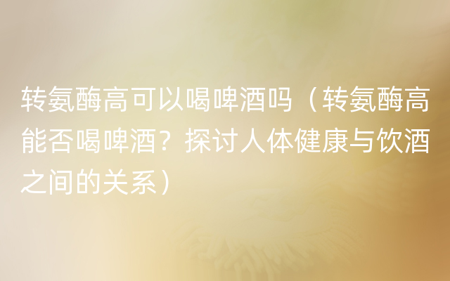 转氨酶高可以喝啤酒吗（转氨酶高能否喝啤酒？探讨人体健康与饮酒之间的关系）