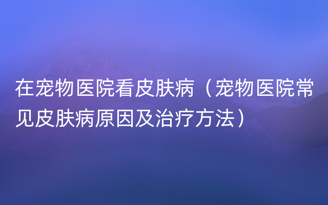 在宠物医院看皮肤病（宠物医院常见皮肤病原因及治