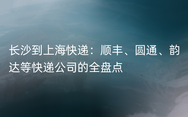 长沙到上海快递：顺丰、圆通、韵达等快递公司的全盘点