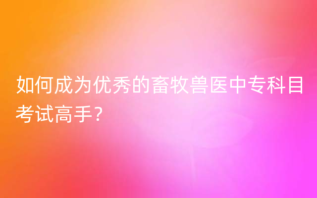 如何成为优秀的畜牧兽医中专科目考试高手？