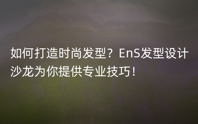 如何打造时尚发型？EnS发型设计沙龙为你提供专业技巧！