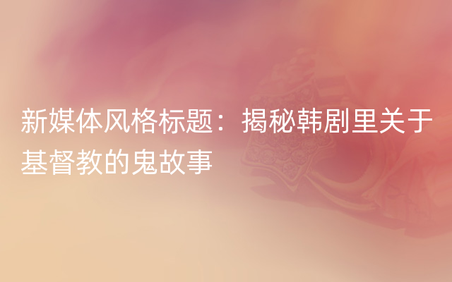 新媒体风格标题：揭秘韩剧里关于基督教的鬼故事