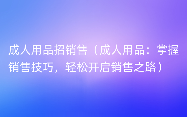 成人用品招销售（成人用品：掌握销售技巧，轻松开启销售之路）