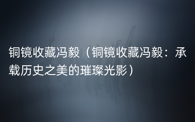 铜镜收藏冯毅（铜镜收藏冯毅：承载历史之美的璀璨光影）