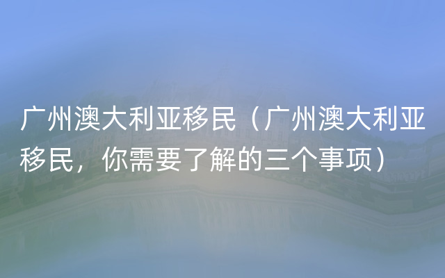 广州澳大利亚移民（广州澳大利亚移民，你需要了解的三个事项）