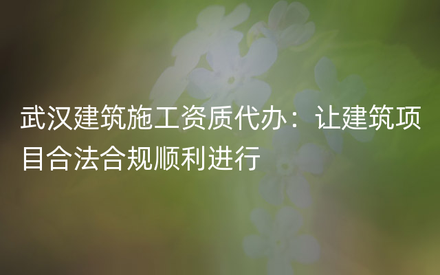 武汉建筑施工资质代办：让建筑项目合法合规顺利进