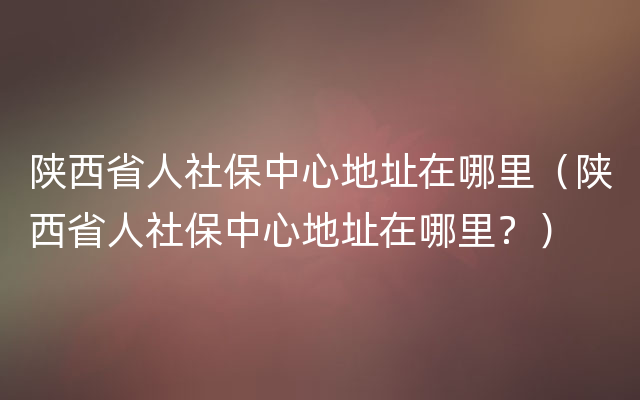 陕西省人社保中心地址在哪里（陕西省人社保中心地址在哪里？）