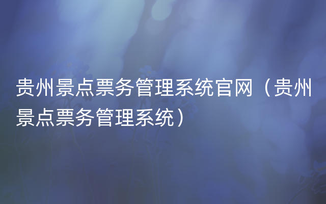 贵州景点票务管理系统官网（贵州景点票务管理系统）