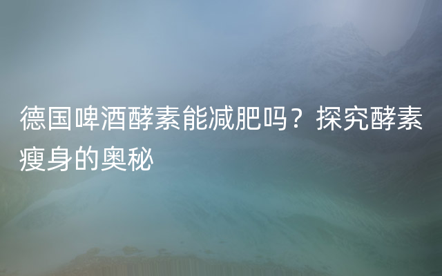 德国啤酒酵素能减肥吗？探究酵素瘦身的奥秘