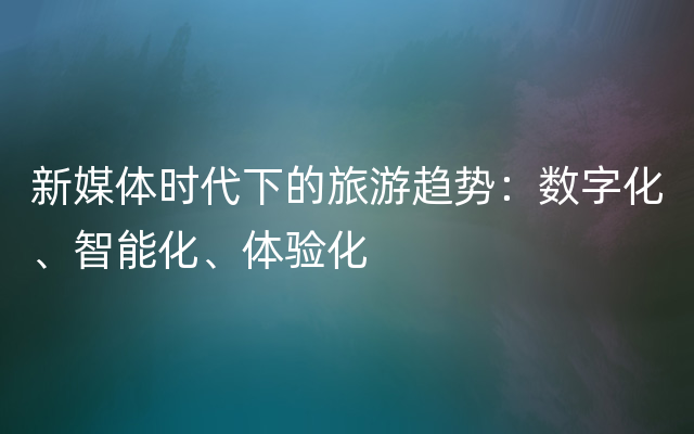 新媒体时代下的旅游趋势：数字化、智能化、体验化