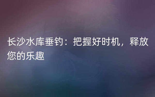 长沙水库垂钓：把握好时机，释放您的乐趣