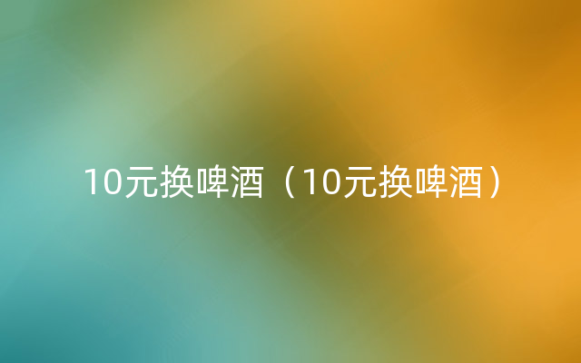 10元换啤酒（10元换啤酒）