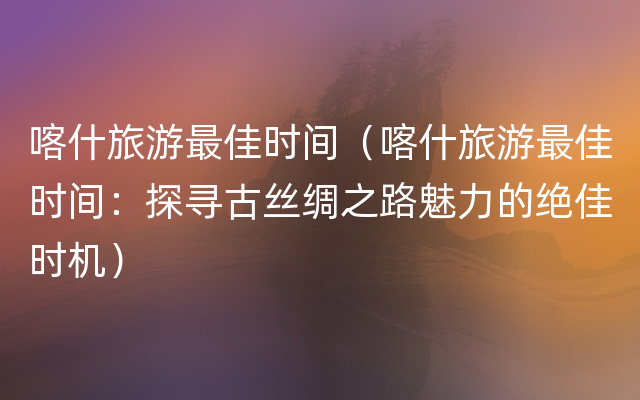 喀什旅游最佳时间（喀什旅游最佳时间：探寻古丝绸之路魅力的绝佳时机）