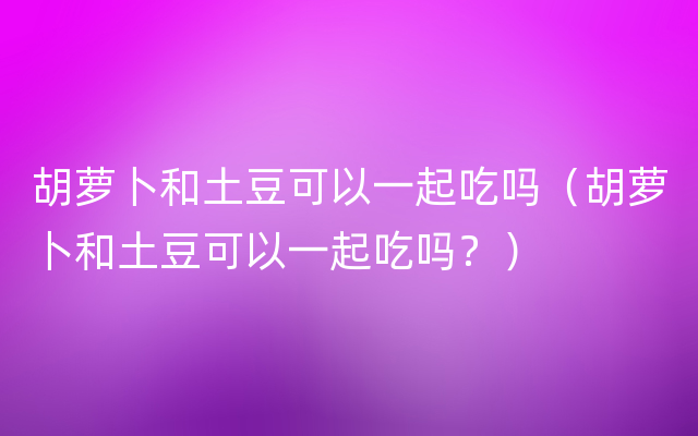 胡萝卜和土豆可以一起吃吗（胡萝卜和土豆可以一起吃吗？）