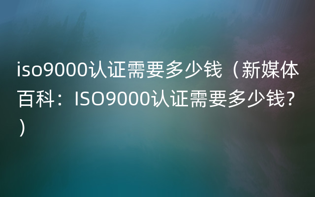 iso9000认证需要多少钱（新媒体百科：ISO9000认证需要多少钱？）