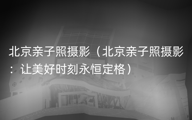 北京亲子照摄影（北京亲子照摄影：让美好时刻永恒定格）